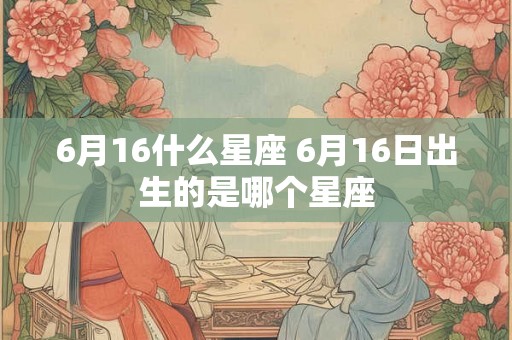 6月16什么星座 6月16日出生的是哪个星座 6月16什么星座 6月16日出生的是哪个星座