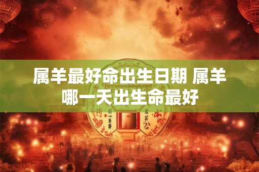 属羊最好命出生日期 属羊哪一天出生命最好 属羊最好命出生日期 属羊哪一天出生命最好