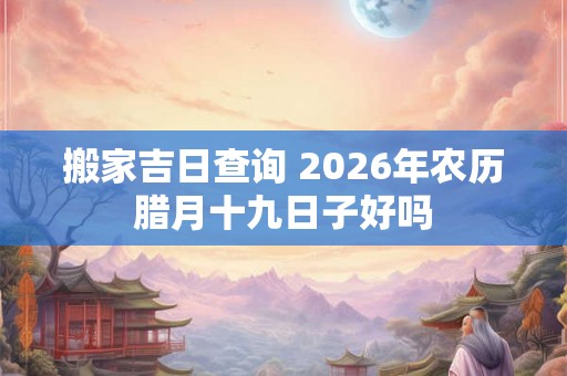 搬家吉日查询 2026年农历腊月十九日子好吗
