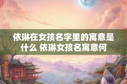 依琳在女孩名字里的寓意是什么 依琳女孩名寓意何 依琳在女孩名字里的寓意是什么 依琳女孩名寓意何