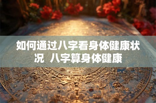 如何通过八字看身体健康状况  八字算身体健康