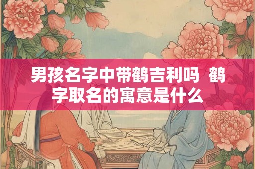 男孩名字中带鹤吉利吗 鹤字取名的寓意是什么 男孩名字中带鹤吉利吗 鹤字取名的寓意是什么