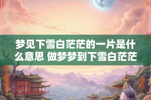 梦见下雪白茫茫的一片是什么意思 做梦梦到下雪白茫茫的一片好不好