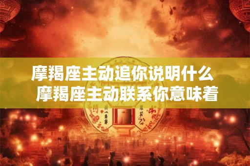 摩羯座主动追你说明什么 摩羯座主动联系你意味着什么 摩羯座主动追你说明什么 摩羯座主动联系你意味着什么