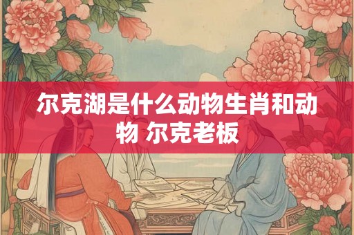 尔克湖是什么动物生肖和动物 尔克老板