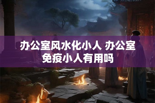 办公室风水化小人 办公室免疫小人有用吗
