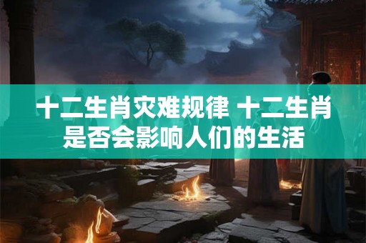 十二生肖灾难规律 十二生肖是否会影响人们的生活 十二生肖灾难规律 十二生肖是否会影响人们的生活