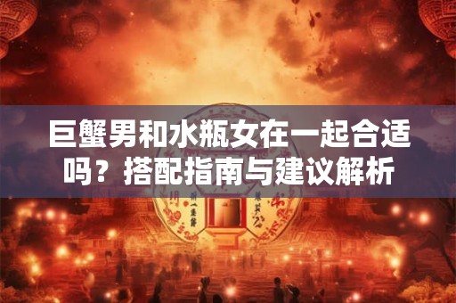 巨蟹男和水瓶女在一起合适吗？搭配指南与建议解析