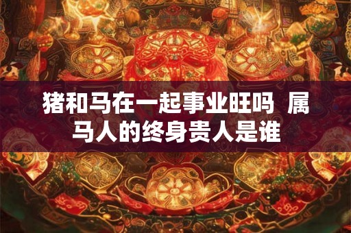 猪和马在一起事业旺吗 属马人的终身贵人是谁 猪和马在一起事业旺吗 属马人的终身贵人是谁