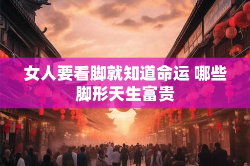 女人要看脚就知道命运 哪些脚形天生富贵