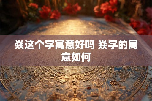 焱这个字寓意好吗 焱字的寓意如何