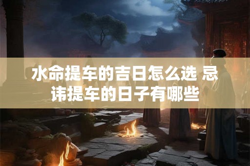 水命提车的吉日怎么选 忌讳提车的日子有哪些 水命提车的吉日怎么选 忌讳提车的日子有哪些