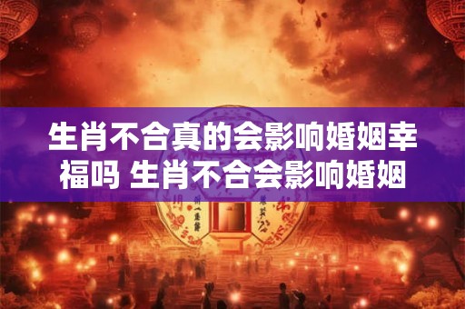 生肖不合真的会影响婚姻幸福吗 生肖不合会影响婚姻吗