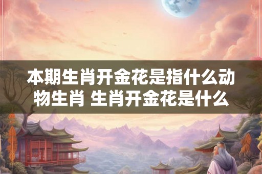 本期生肖开金花是指什么动物生肖 生肖开金花是什么数字