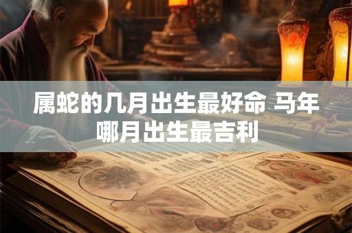 属蛇的几月出生最好命 马年哪月出生最吉利