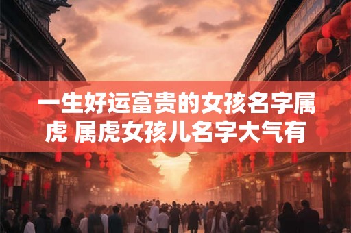 一生好运富贵的女孩名字属虎 属虎女孩儿名字大气有韵味