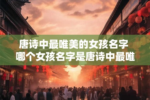 唐诗中最唯美的女孩名字 哪个女孩名字是唐诗中最唯美的 唐诗中最唯美的女孩名字 哪个女孩名字是唐诗中最唯美的