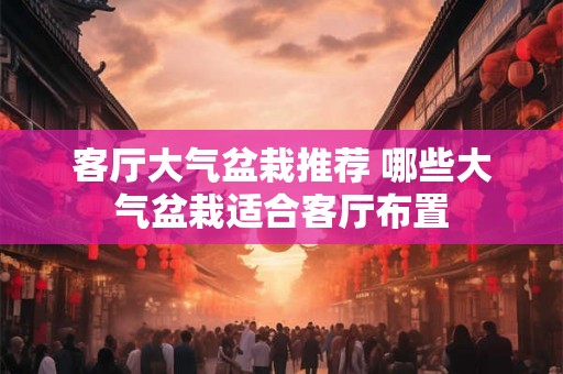 客厅大气盆栽推荐 哪些大气盆栽适合客厅布置