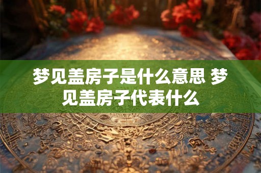 梦见盖房子是什么意思 梦见盖房子代表什么