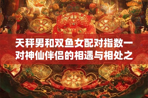 天秤男和双鱼女配对指数一对神仙伴侣的相遇与相处之道