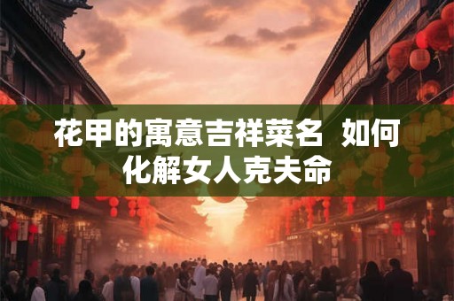 花甲的寓意吉祥菜名 如何化解女人克夫命 花甲的寓意吉祥菜名 如何化解女人克夫命