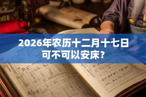 2026年农历十二月十七日可不可以安床？