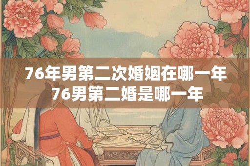 76年男第二次婚姻在哪一年 76男第二婚是哪一年