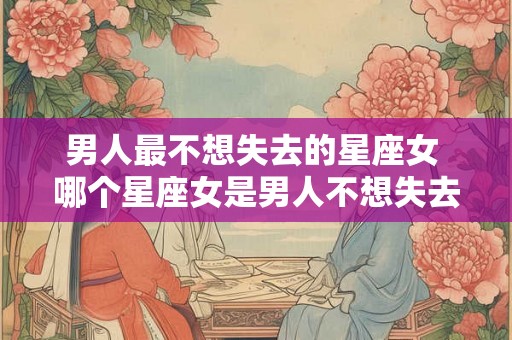 男人最不想失去的星座女 哪个星座女是男人不想失去的