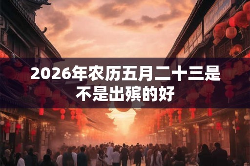 2026年农历五月二十三是不是出殡的好