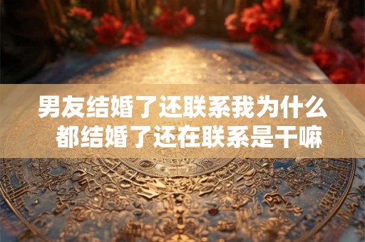 男友结婚了还联系我为什么 都结婚了还在联系是干嘛 男友结婚了还联系我为什么 都结婚了还在联系是干嘛