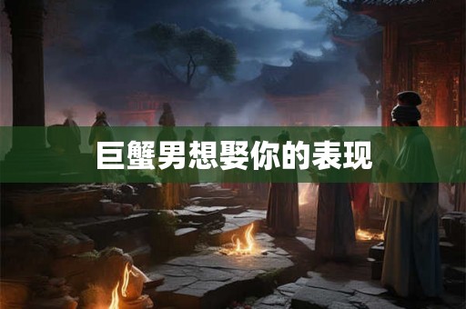 巨蟹男想娶你的表现 巨蟹男想娶你的表现