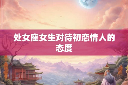 处女座女生对待初恋情人的态度 处女座女生对待初恋情人的态度