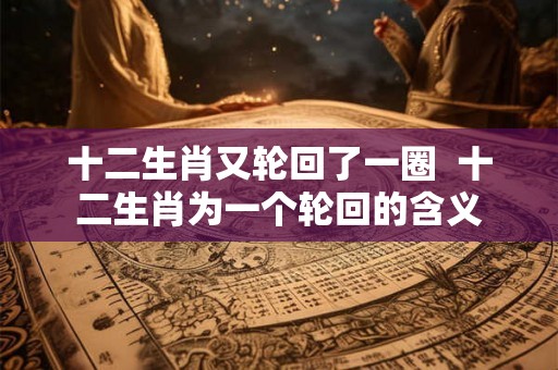 十二生肖又轮回了一圈  十二生肖为一个轮回的含义