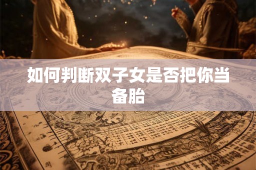 如何判断双子女是否把你当备胎 如何判断双子女是否把你当备胎