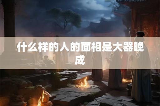 什么样的人的面相是大器晚成