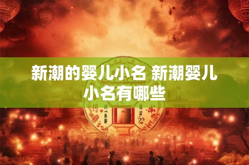 新潮的婴儿小名 新潮婴儿小名有哪些 新潮的婴儿小名 新潮婴儿小名有哪些