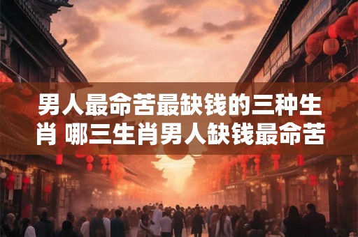 男人最命苦最缺钱的三种生肖 哪三生肖男人缺钱最命苦