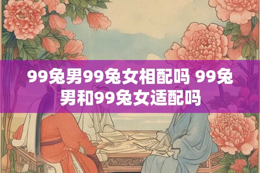99兔男99兔女相配吗 99兔男和99兔女适配吗