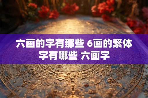 六画的字有那些 6画的繁体字有哪些 六画字 六画的字有那些 6画的繁体字有哪些 六画字