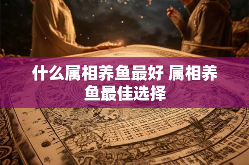 什么属相养鱼最好 属相养鱼最佳选择