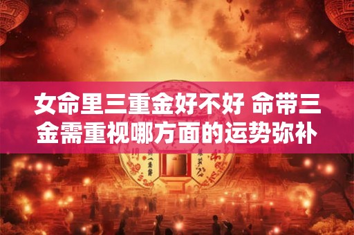 女命里三重金好不好 命带三金需重视哪方面的运势弥补? 女命里三重金好不好 命带三金需重视哪方面的运势弥补?