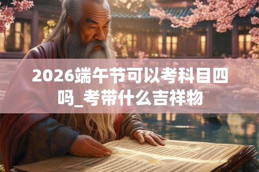 2026端午节可以考科目四吗_考带什么吉祥物 2026端午节可以考科目四吗_考带什么吉祥物