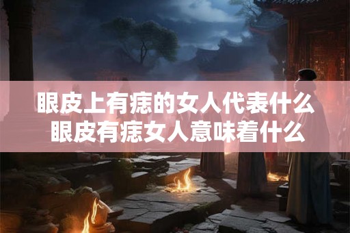 眼皮上有痣的女人代表什么 眼皮有痣女人意味着什么 眼皮上有痣的女人代表什么 眼皮有痣女人意味着什么