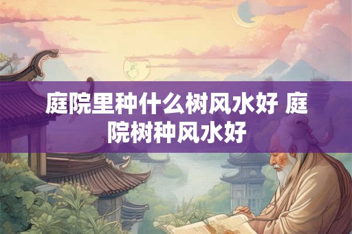 庭院里种什么树风水好 庭院树种风水好