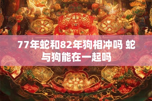 77年蛇和82年狗相冲吗 蛇与狗能在一起吗 77年蛇和82年狗相冲吗 蛇与狗能在一起吗