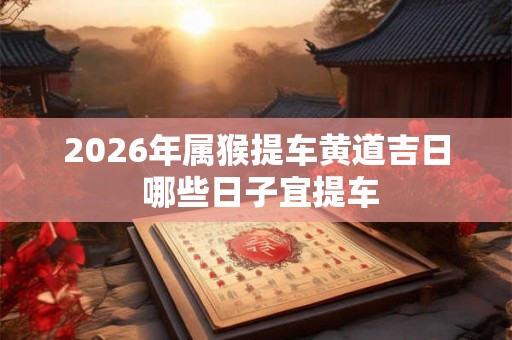 2026年属猴提车黄道吉日 哪些日子宜提车 2026年属猴提车黄道吉日 哪些日子宜提车