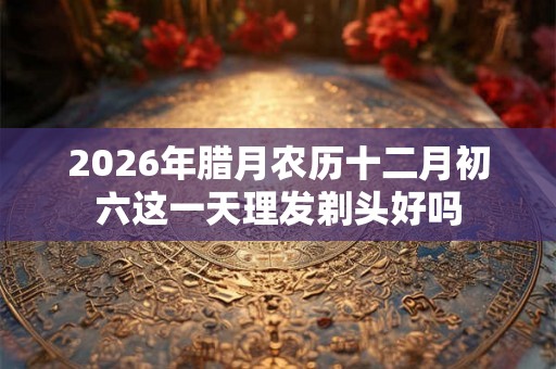 2026年腊月农历十二月初六这一天理发剃头好吗 2026年腊月农历十二月初六这一天理发剃头好吗