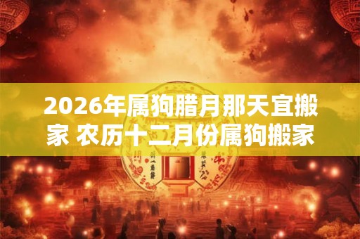 2026年属狗腊月那天宜搬家 农历十二月份属狗搬家黄道吉日
