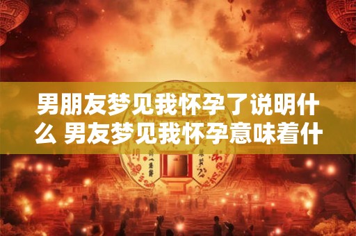 男朋友梦见我怀孕了说明什么 男友梦见我怀孕意味着什么