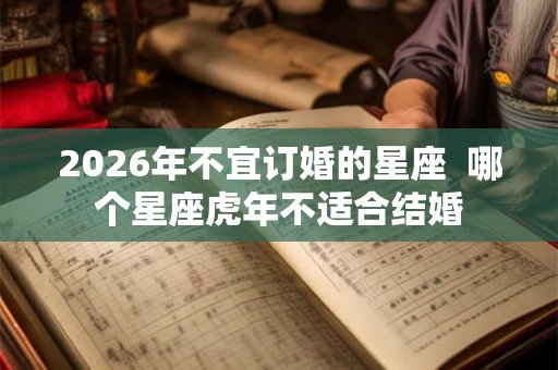 2026年不宜订婚的星座 哪个星座虎年不适合结婚 2026年不宜订婚的星座 哪个星座虎年不适合结婚